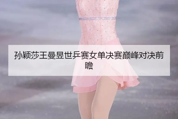 孙颖莎王曼昱世乒赛女单决赛巅峰对决前瞻