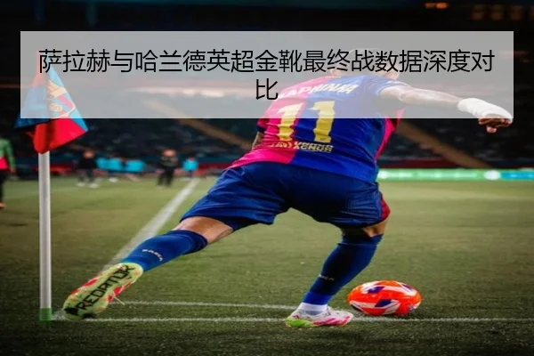 萨拉赫与哈兰德英超金靴最终战数据深度对比