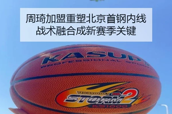 周琦加盟重塑北京首钢内线 战术融合成新赛季关键