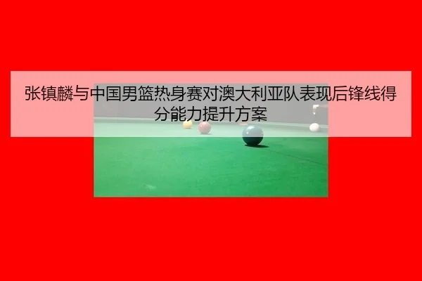 张镇麟与中国男篮热身赛对澳大利亚队表现后锋线得分能力提升方案