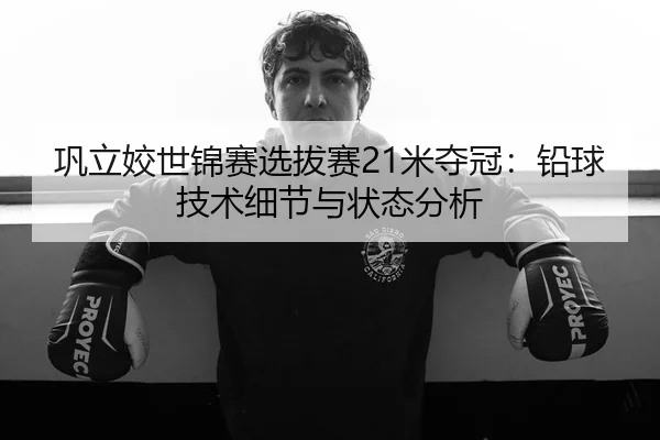 巩立姣世锦赛选拔赛21米夺冠：铅球技术细节与状态分析
